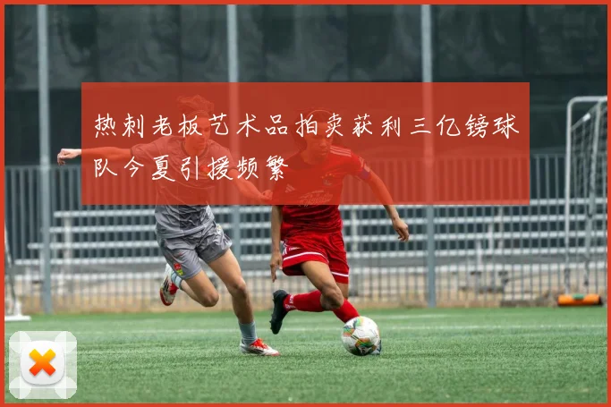 热刺老板艺术品拍卖获利三亿镑球队今夏引援频繁