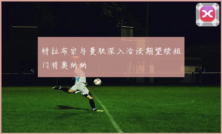 特拉布宗与曼联深入洽谈期望续租门将奥纳纳