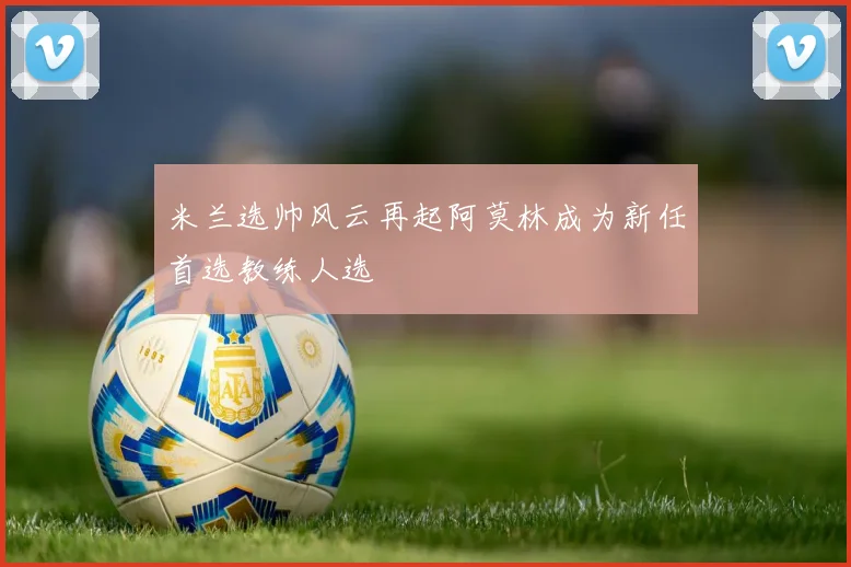 米兰选帅风云再起阿莫林成为新任首选教练人选