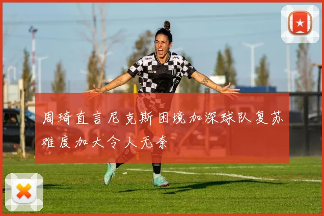 周琦直言尼克斯困境加深球队复苏难度加大令人无奈