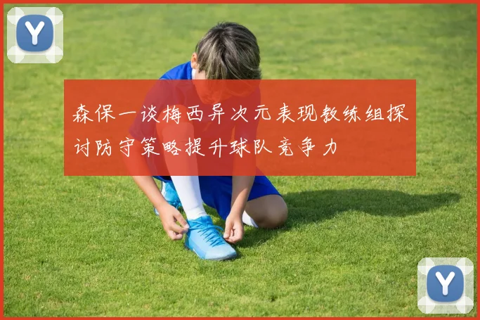 森保一谈梅西异次元表现教练组探讨防守策略提升球队竞争力