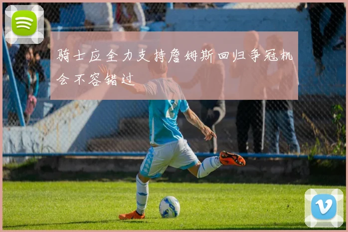 骑士应全力支持詹姆斯回归争冠机会不容错过