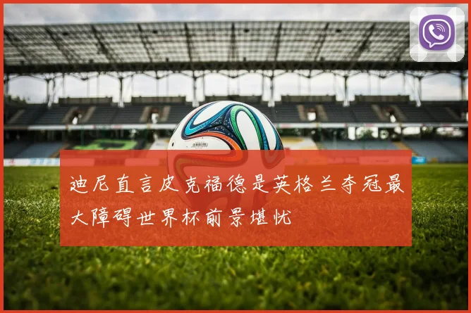 迪尼直言皮克福德是英格兰夺冠最大障碍世界杯前景堪忧