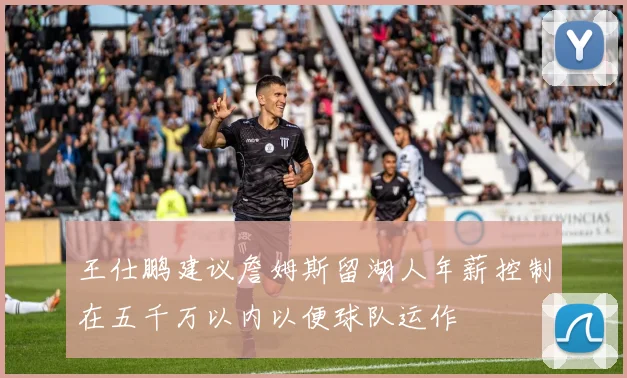 王仕鹏建议詹姆斯留湖人年薪控制在五千万以内以便球队运作