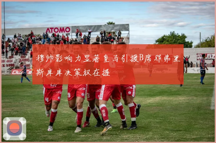 穆帅影响力显著皇马引援B席邓弗里斯库库决策权在握